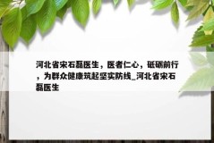 河北省宋石磊医生，医者仁心，砥砺前行，为群众健康筑起坚实防线_河北省宋石磊医生