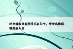 北京隆胸修复医院排名前十，专业品质成就美丽人生