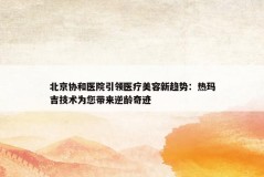 北京协和医院引领医疗美容新趋势：热玛吉技术为您带来逆龄奇迹