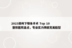 2023郑州下颚角手术 Top 10 整形医院盘点，专业实力铸就完美脸型