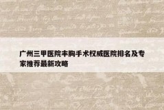 广州三甲医院丰胸手术权威医院排名及专家推荐最新攻略
