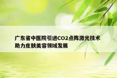 广东省中医院引进CO2点阵激光技术 助力皮肤美容领域发展