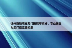 徐州脂肪填充专门医院哪家好，专业医生为您打造完美轮廓