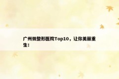 广州微整形医院Top10，让你美丽重生！