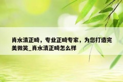 肖水清正畸，专业正畸专家，为您打造完美微笑_肖水清正畸怎么样