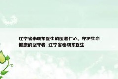 辽宁省秦晓东医生的医者仁心，守护生命健康的坚守者_辽宁省秦晓东医生