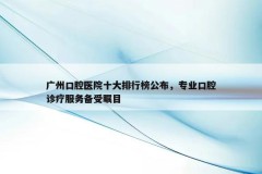 广州口腔医院十大排行榜公布，专业口腔诊疗服务备受瞩目