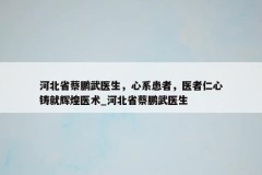 河北省蔡鹏武医生，心系患者，医者仁心铸就辉煌医术_河北省蔡鹏武医生