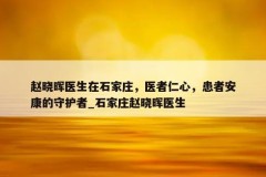 赵晓晖医生在石家庄，医者仁心，患者安康的守护者_石家庄赵晓晖医生