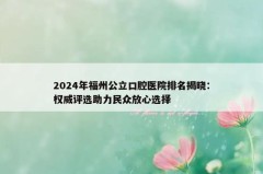 2024年福州公立口腔医院排名揭晓：权威评选助力民众放心选择