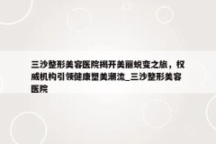 三沙整形美容医院揭开美丽蜕变之旅，权威机构引领健康塑美潮流_三沙整形美容医院