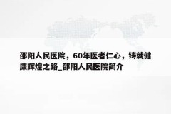 邵阳人民医院，60年医者仁心，铸就健康辉煌之路_邵阳人民医院简介