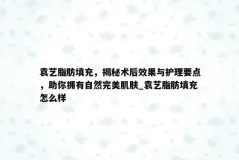 袁艺脂肪填充，揭秘术后效果与护理要点，助你拥有自然完美肌肤_袁艺脂肪填充怎么样