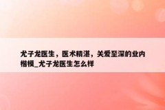 尤子龙医生，医术精湛，关爱至深的业内楷模_尤子龙医生怎么样