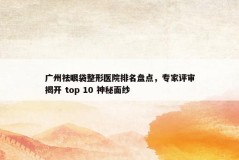 广州祛眼袋整形医院排名盘点，专家评审揭开 top 10 神秘面纱