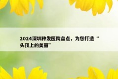 2024深圳种发医院盘点，为您打造“头顶上的美丽”