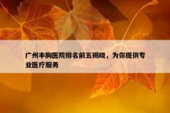 广州丰胸医院排名前五揭晓，为你提供专业医疗服务