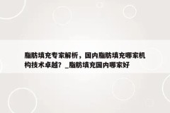 脂肪填充专家解析，国内脂肪填充哪家机构技术卓越？_脂肪填充国内哪家好