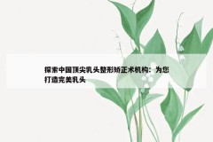 探索中国顶尖乳头整形矫正术机构：为您打造完美乳头