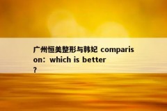 广州恒美整形与韩妃 comparison：which is better？