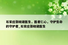 石家庄张晓建医生，医者仁心，守护生命的守护者_石家庄张晓建医生