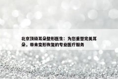 北京顶级耳朵整形医生：为您重塑完美耳朵，带来变形恢复的专业医疗服务