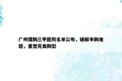 广州隆胸三甲医院名单公布，破解丰胸难题，重塑完美胸型