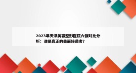 2023年天津美容整形医院六强对比分析：谁是真正的美丽缔造者？