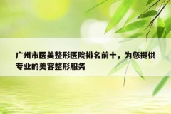 广州市医美整形医院排名前十，为您提供专业的美容整形服务