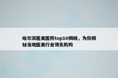 哈尔滨医美医院top10揭晓，为你揭秘当地医美行业领先机构