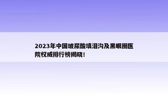 2023年中国玻尿酸填泪沟及黑眼圈医院权威排行榜揭晓！