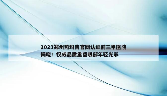 2023郑州热玛吉官网认证前三甲医院揭晓！权威品质重塑眼部年轻光彩
