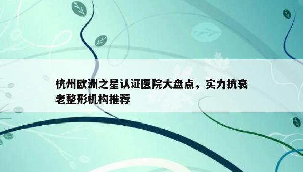杭州欧洲之星认证医院大盘点，实力抗衰老整形机构推荐