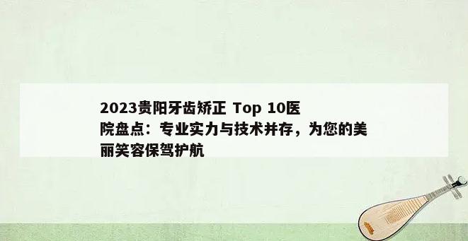 2023贵阳牙齿矫正 Top 10医院盘点：专业实力与技术并存，为您的美丽笑容保驾护航