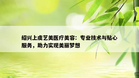 绍兴上虞艺美医疗美容：专业技术与贴心服务，助力实现美丽梦想