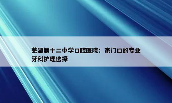 芜湖第十二中学口腔医院：家门口的专业牙科护理选择