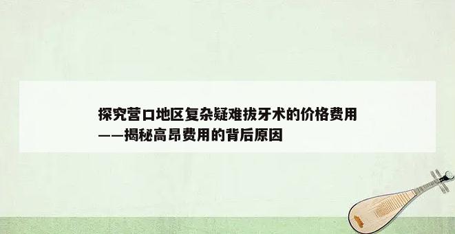 探究营口地区复杂疑难拔牙术的价格费用——揭秘高昂费用的背后原因