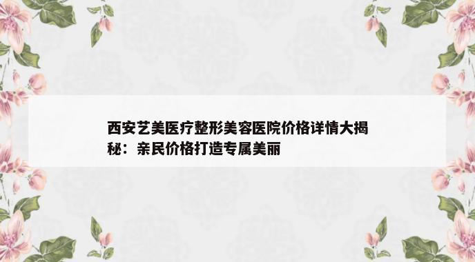 西安艺美医疗整形美容医院价格详情大揭秘：亲民价格打造专属美丽