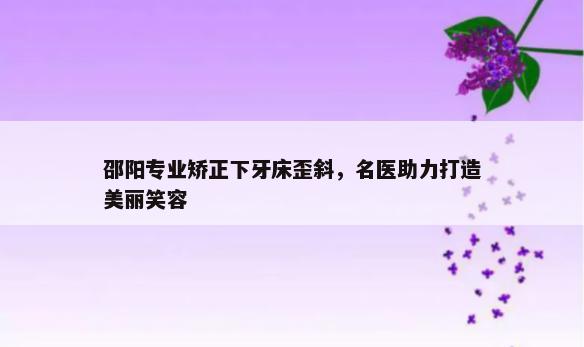 邵阳专业矫正下牙床歪斜，名医助力打造美丽笑容