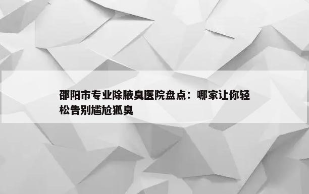 邵阳市专业除腋臭医院盘点：哪家让你轻松告别尴尬狐臭