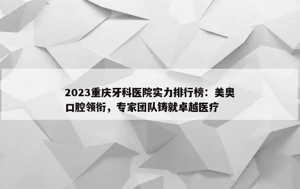 2023重庆牙科医院实力排行榜：美奥口腔领衔，专家团队铸就卓越医疗