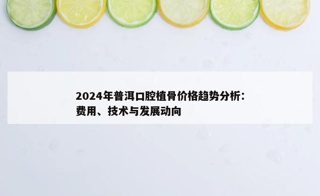 2024年普洱口腔植骨价格趋势分析：费用、技术与发展动向