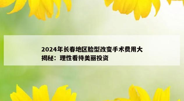 2024年长春地区脸型改变手术费用大揭秘：理性看待美丽投资