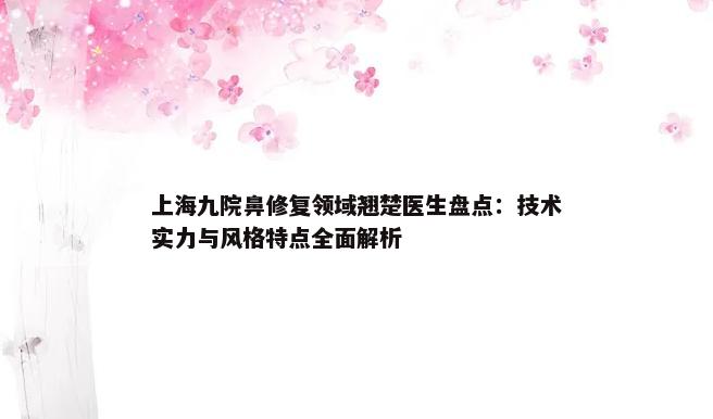 上海九院鼻修复领域翘楚医生盘点：技术实力与风格特点全面解析