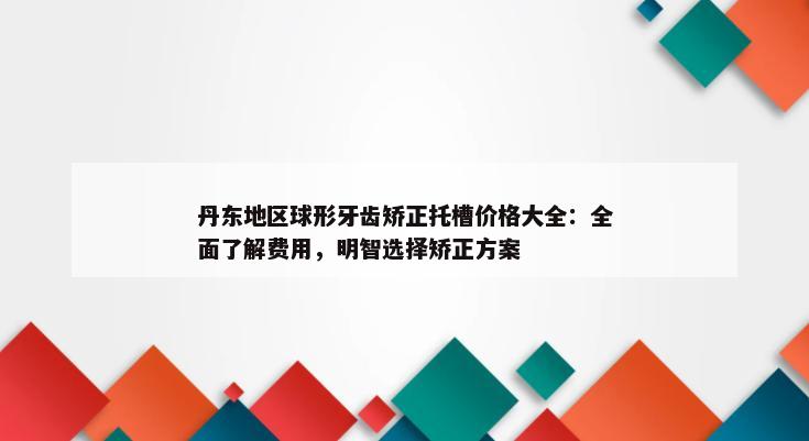 丹东地区球形牙齿矫正托槽价格大全：全面了解费用，明智选择矫正方案