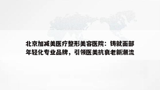 北京加减美医疗整形美容医院：铸就面部年轻化专业品牌，引领医美抗衰老新潮流