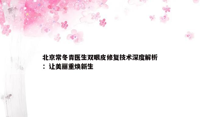 北京常冬青医生双眼皮修复技术深度解析：让美丽重焕新生