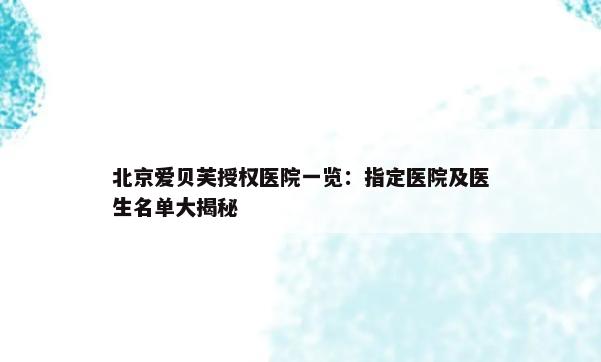 北京爱贝芙授权医院一览：指定医院及医生名单大揭秘