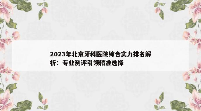 2023年北京牙科医院综合实力排名解析：专业测评引领精准选择