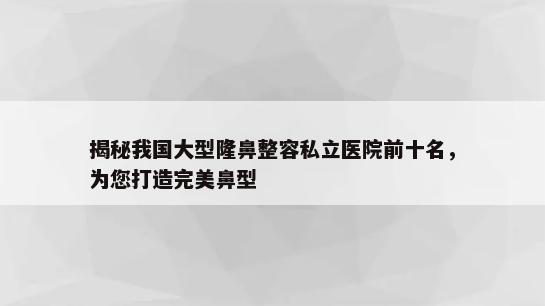 揭秘我国大型隆鼻整容私立医院前十名，为您打造完美鼻型